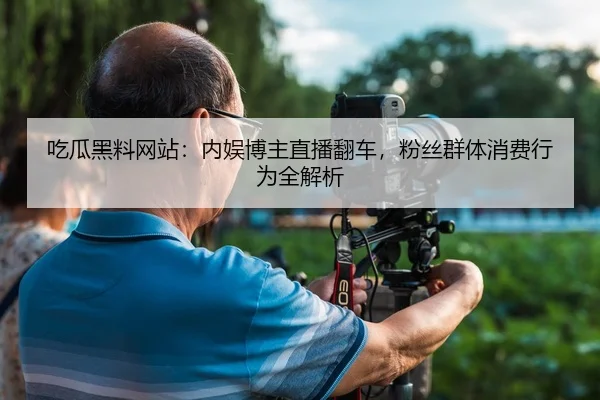 吃瓜黑料网站：内娱博主直播翻车，粉丝群体消费行为全解析