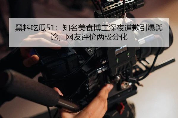 黑料吃瓜51：知名美食博主深夜道歉引爆舆论，网友评价两极分化